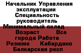 Начальник Управления эксплуатации  › Специальность ­ руководитель › Минимальный оклад ­ 80 › Возраст ­ 55 - Все города Работа » Резюме   . Кабардино-Балкарская респ.